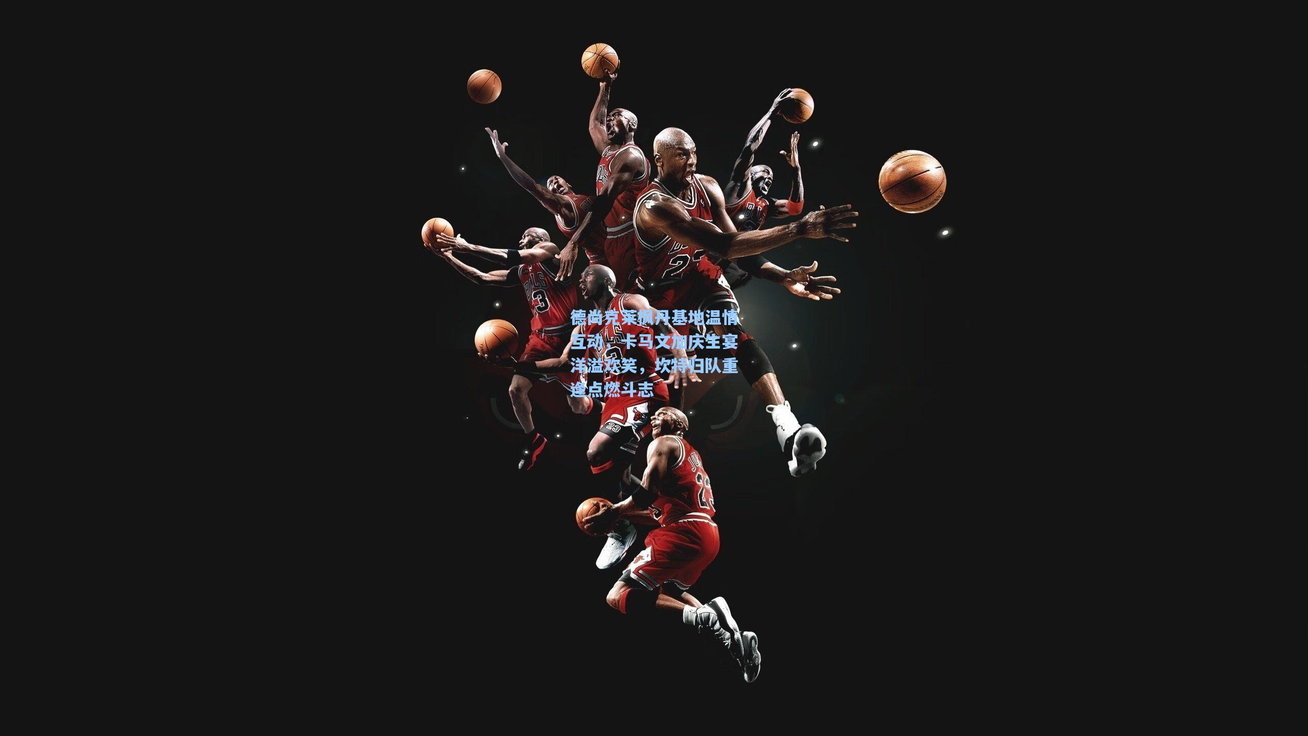 德尚克莱枫丹基地温情互动，卡马文加庆生宴洋溢欢笑，坎特归队重逢点燃斗志